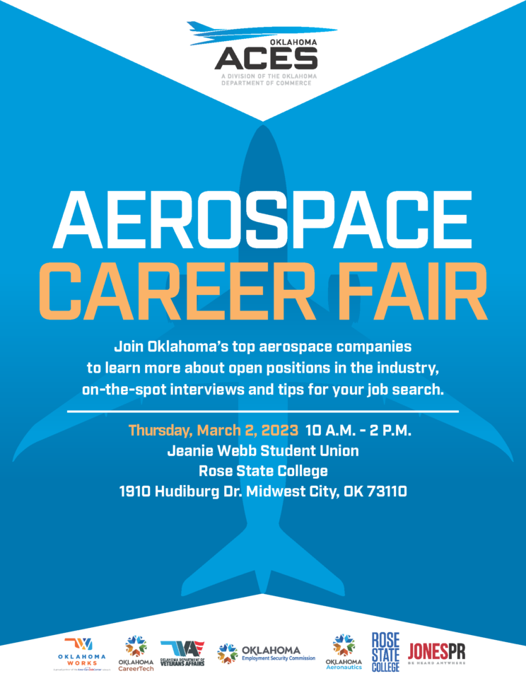 Aerospace Career Fair! Join Oklahoma's top aerospace companies to learn more about open positions in the industry, on-the-spot interviews and tips for your job search. Thursday, March 2, 2023, 10 AM to 2 PM Jeanie Webb Student Union, Rose State College 1910 Hudiburg Dr., Midwest City, OK 73110 Event being brought through a collaboration with Oklahoma Works, Oklahoma Career Tech, Oklahoma Department of Veterans Affairs, Oklahoma Employment Security Commission, Oklahoma Aeronautics, Rose State College, and JonesPR.